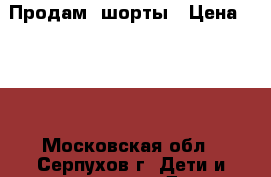 Продам  шорты › Цена ­ 600 - Московская обл., Серпухов г. Дети и материнство » Детская одежда и обувь   . Московская обл.,Серпухов г.